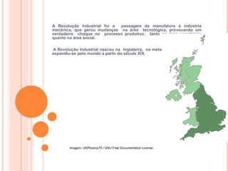 HISTÓRIA, 8º ANO DO ENSINO FUNDAMENTAL
REVOLUÇÃO INDUSTRIAL
A Revolução Industrial foi a passagem da manufatura à indústria
mecânica, que gerou mudanças na área tecnológica, provocando um
verdadeiro choque no processo produtivo, tanto na área econômica
quanto na área social.
A Revolução Industrial nasceu na Inglaterra, na metade do século XVIII e
expandiu-se pelo mundo a partir do século XIX.
Imagem: UKPhoenix79 / GNU Free Documentation License.
 
