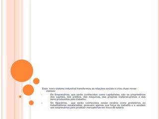 HISTÓRIA, 8º ANO DO ENSINO FUNDAMENTAL
REVOLUÇÃO INDUSTRIAL
Esse novo sistema industrial transformou as relações sociais e criou duas novas
classes:
1. Os Empresários, que serão conhecidos como capitalistas, são os proprietários
dos capitais, dos prédios, das máquinas, das próprias matérias-primas e dos
bens produzidos pelo trabalho.
2. Os Operários, que serão conhecidos nesse cenário como proletários ou
trabalhadores assalariados, possuem apenas sua força de trabalho e a vendem
aos empresários para produzir mercadorias em troca de salário.
 