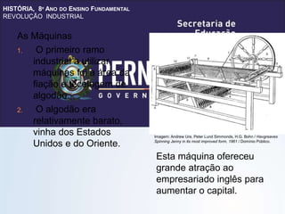 HISTÓRIA, 8º ANO DO ENSINO FUNDAMENTAL
REVOLUÇÃO INDUSTRIAL
As Máquinas
1. O primeiro ramo
industrial a utilizar
máquinas foi a área da
fiação e tecelagem de
algodão.
2. O algodão era
relativamente barato,
vinha dos Estados
Unidos e do Oriente.
Esta máquina ofereceu
grande atração ao
empresariado inglês para
aumentar o capital.
Imagem: Andrew Ure, Peter Lund Simmonds, H.G. Bohn / Havgreaves
Spinning Jenny in its most improved form, 1861 / Domínio Público.
 