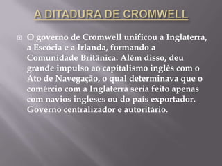    O governo de Cromwell unificou a Inglaterra,
    a Escócia e a Irlanda, formando a
    Comunidade Britânica. Além disso, deu
    grande impulso ao capitalismo inglês com o
    Ato de Navegação, o qual determinava que o
    comércio com a Inglaterra seria feito apenas
    com navios ingleses ou do país exportador.
    Governo centralizador e autoritário.
 