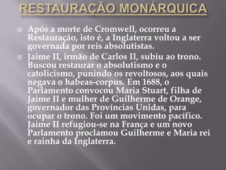    Após a morte de Cromwell, ocorreu a
    Restauração, isto é, a Inglaterra voltou a ser
    governada por reis absolutistas.
   Jaime II, irmão de Carlos II, subiu ao trono.
    Buscou restaurar o absolutismo e o
    catolicismo, punindo os revoltosos, aos quais
    negava o habeas-corpus. Em 1688, o
    Parlamento convocou Maria Stuart, filha de
    Jaime II e mulher de Guilherme de Orange,
    governador das Províncias Unidas, para
    ocupar o trono. Foi um movimento pacífico.
    Jaime II refugiou-se na França e um novo
    Parlamento proclamou Guilherme e Maria rei
    e rainha da Inglaterra.
 
