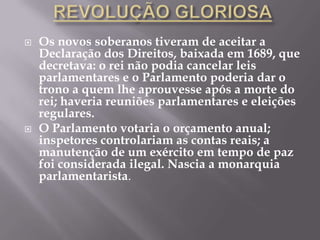    Os novos soberanos tiveram de aceitar a
    Declaração dos Direitos, baixada em 1689, que
    decretava: o rei não podia cancelar leis
    parlamentares e o Parlamento poderia dar o
    trono a quem lhe aprouvesse após a morte do
    rei; haveria reuniões parlamentares e eleições
    regulares.
   O Parlamento votaria o orçamento anual;
    inspetores controlariam as contas reais; a
    manutenção de um exército em tempo de paz
    foi considerada ilegal. Nascia a monarquia
    parlamentarista.
 