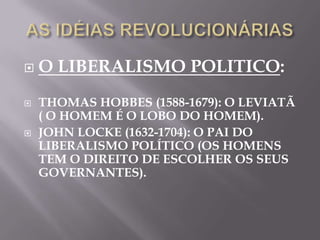    O LIBERALISMO POLITICO:
   THOMAS HOBBES (1588-1679): O LEVIATÃ
    ( O HOMEM É O LOBO DO HOMEM).
   JOHN LOCKE (1632-1704): O PAI DO
    LIBERALISMO POLÍTICO (OS HOMENS
    TEM O DIREITO DE ESCOLHER OS SEUS
    GOVERNANTES).
 