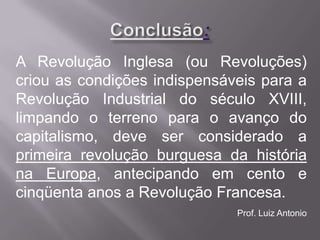 A Revolução Inglesa (ou Revoluções)
criou as condições indispensáveis para a
Revolução Industrial do século XVIII,
limpando o terreno para o avanço do
capitalismo, deve ser considerado a
primeira revolução burguesa da história
na Europa, antecipando em cento e
cinqüenta anos a Revolução Francesa.
                              Prof. Luiz Antonio
 