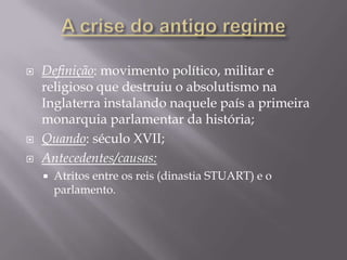    Definição: movimento político, militar e
    religioso que destruiu o absolutismo na
    Inglaterra instalando naquele país a primeira
    monarquia parlamentar da história;
   Quando: século XVII;
   Antecedentes/causas:
       Atritos entre os reis (dinastia STUART) e o
        parlamento.
 