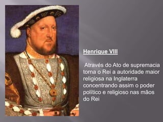 Henrique VIII

 Através do Ato de supremacia
torna o Rei a autoridade maior
religiosa na Inglaterra
concentrando assim o poder
político e religioso nas mãos
do Rei
 