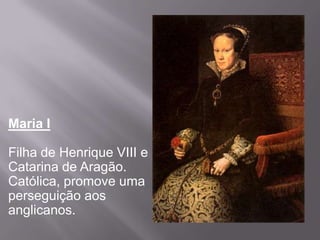 Maria I

Filha de Henrique VIII e
Catarina de Aragão.
Católica, promove uma
perseguição aos
anglicanos.
 