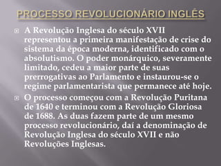    A Revolução Inglesa do século XVII
    representou a primeira manifestação de crise do
    sistema da época moderna, identificado com o
    absolutismo. O poder monárquico, severamente
    limitado, cedeu a maior parte de suas
    prerrogativas ao Parlamento e instaurou-se o
    regime parlamentarista que permanece até hoje.
   O processo começou com a Revolução Puritana
    de 1640 e terminou com a Revolução Gloriosa
    de 1688. As duas fazem parte de um mesmo
    processo revolucionário, daí a denominação de
    Revolução Inglesa do século XVII e não
    Revoluções Inglesas.
 