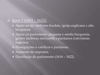    Jaime I (1603 – 1625):
       Apoio ao rei: senhores feudais, igreja anglicana e alta
        burguesia.
       Apoio ao parlamento: pequena e média burguesia,
        gentry (nobreza mercantil) e puritanos (calvinistas
        ingleses).
       Perseguições a católicos e puritanos.
       Aumento de impostos.
       Dissolução do parlamento (1614 – 1622).
 
