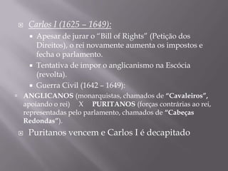    Carlos I (1625 – 1649):
       Apesar de jurar o “Bill of Rights” (Petição dos
        Direitos), o rei novamente aumenta os impostos e
        fecha o parlamento.
       Tentativa de impor o anglicanismo na Escócia
        (revolta).
       Guerra Civil (1642 – 1649):
 ANGLICANOS (monarquistas, chamados de “Cavaleiros”,
  apoiando o rei) X PURITANOS (forças contrárias ao rei,
  representadas pelo parlamento, chamados de “Cabeças
  Redondas”).
   Puritanos vencem e Carlos I é decapitado
 