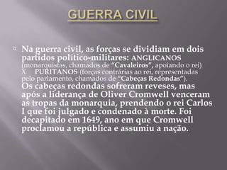  Na guerra civil, as forças se dividiam em dois
  partidos político-militares: ANGLICANOS
  (monarquistas, chamados de “Cavaleiros”, apoiando o rei)
  X PURITANOS (forças contrárias ao rei, representadas
  pelo parlamento, chamados de “Cabeças Redondas”).
  Os cabeças redondas sofreram reveses, mas
  após a liderança de Oliver Cromwell venceram
  as tropas da monarquia, prendendo o rei Carlos
  I que foi julgado e condenado à morte. Foi
  decapitado em 1649, ano em que Cromwell
  proclamou a república e assumiu a nação.
 