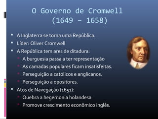 O Governo de Cromwell
              (1649 – 1658)
 A Inglaterra se torna uma República.
 Líder: Oliver Cromwell
 A República tem ares de ditadura:
   A burguesia passa a ter representação
   As camadas populares ficam insatisfeitas.
   Perseguição a católicos e anglicanos.
   Perseguição a opositores.
 Atos de Navegação (1651):
   Quebra a hegemonia holandesa
   Promove crescimento econômico inglês.
 