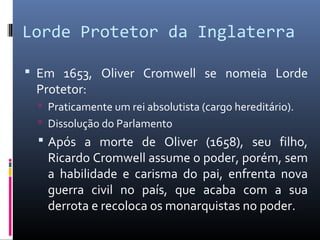 Lorde Protetor da Inglaterra

 Em 1653, Oliver Cromwell se nomeia Lorde
 Protetor:
   Praticamente um rei absolutista (cargo hereditário).
   Dissolução do Parlamento
   Após a morte de Oliver (1658), seu filho,
    Ricardo Cromwell assume o poder, porém, sem
    a habilidade e carisma do pai, enfrenta nova
    guerra civil no país, que acaba com a sua
    derrota e recoloca os monarquistas no poder.
 