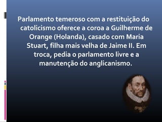 Parlamento temeroso com a restituição do
 catolicismo oferece a coroa a Guilherme de
    Orange (Holanda), casado com Maria
   Stuart, filha mais velha de Jaime II. Em
     troca, pedia o parlamento livre e a
        manutenção do anglicanismo.
 