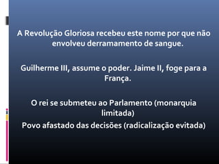 A Revolução Gloriosa recebeu este nome por que não
         envolveu derramamento de sangue.

Guilherme III, assume o poder. Jaime II, foge para a
                       França.

   O rei se submeteu ao Parlamento (monarquia
                      limitada)
 Povo afastado das decisões (radicalização evitada)
 