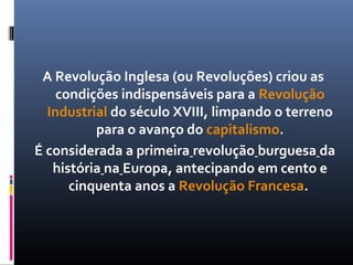 A Revolução Inglesa (ou Revoluções) criou as
    condições indispensáveis para a Revolução
  Industrial do século XVIII, limpando o terreno
          para o avanço do capitalismo.
É considerada a primeira revolução burguesa da
   história na Europa, antecipando em cento e
      cinquenta anos a Revolução Francesa.
 