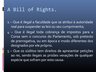 A Bill of Rights.

1 – Que é ilegal a faculdade que se atribui à autoridade
  real para suspender as leis ou seu cumprimento;
4 – Que é ilegal toda cobrança de impostos para a
  Coroa sem o concurso do Parlamento, sob pretexto
  de prerrogativa, ou em época e modo diferentes dos
  designados por ele próprio.
5 – Que os súditos tem direitos de apresentar petições
  ao rei, sendo ilegais as prisões vexações de qualquer
  espécie que sofram por esta causa.
 