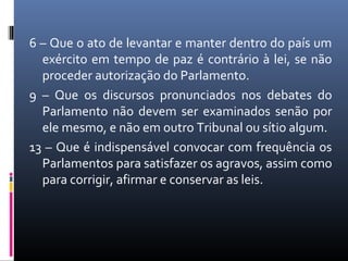 6 – Que o ato de levantar e manter dentro do país um
  exército em tempo de paz é contrário à lei, se não
  proceder autorização do Parlamento.
9 – Que os discursos pronunciados nos debates do
  Parlamento não devem ser examinados senão por
  ele mesmo, e não em outro Tribunal ou sítio algum.
13 – Que é indispensável convocar com frequência os
  Parlamentos para satisfazer os agravos, assim como
  para corrigir, afirmar e conservar as leis.
 