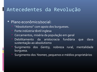 Antecedentes da Revolução

 Plano econômico/social:
   “Absolutismo” com apoio dos burgueses.
   Forte indústria têxtil inglesa
   Cercamentos, miséria da população em geral
   Debilitamento da aristocracia fundiária que dava
    sustentação ao absolutismo
   Surgimento dos Gentry, nobreza rural, mentalidade
    burguesa.
   Surgimento dos Yeomen, pequenos e médios proprietários
 