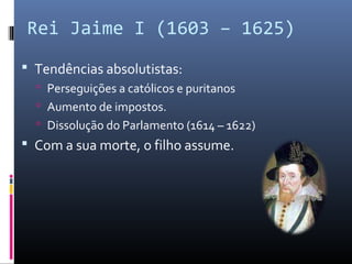 Rei Jaime I (1603 – 1625)
 Tendências absolutistas:
   Perseguições a católicos e puritanos
   Aumento de impostos.
   Dissolução do Parlamento (1614 – 1622)
 Com a sua morte, o filho assume.
 