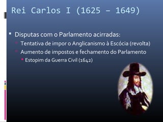 Rei Carlos I (1625 – 1649)

 Disputas com o Parlamento acirradas:
   Tentativa de impor o Anglicanismo à Escócia (revolta)
   Aumento de impostos e fechamento do Parlamento
     Estopim da Guerra Civil (1642)
 