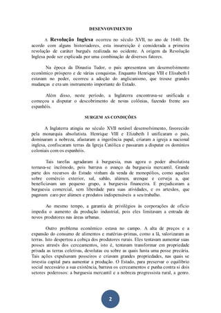 2
DESENVOVIMENTO
A Revolução Inglesa ocorreu no século XVII, no ano de 1640. De
acordo com alguns historiadores, esta insurreição é considerada a primeira
revolução de caráter burguês realizada no ocidente. A origem da Revolução
Inglesa pode ser explicada por uma combinação de diversos fatores.
Na época da Dinastia Tudor, o país apresentava um desenvolvimento
econômico próspero e de várias conquistas. Enquanto Henrique VIII e Elisabeth I
estavam no poder, ocorreu a adoção do anglicanismo, que trouxe grandes
mudanças e era um instrumento importante do Estado.
Além disso, neste período, a Inglaterra encontrava-se unificada e
começou a disputar o descobrimento de novas colônias, fazendo frente aos
espanhóis.
SURGEM AS CONDIÇÕES
A Inglaterra atingiu no século XVII notável desenvolvimento, favorecido
pela monarquia absolutista. Henrique VIII e Elizabeth I unificaram o país,
dominaram a nobreza, afastaram a ingerência papal, criaram a igreja a nacional
inglesa, confiscaram terras da Igreja Católica e passaram a disputar os domínios
coloniais com os espanhóis.
Tais tarefas agradaram à burguesia, mas agora o poder absolutista
tornava-se incômodo, pois barrava o avanço da burguesia mercantil. Grande
parte dos recursos do Estado vinham da venda de monopólios, como aqueles
sobre comércio exterior, sal, sabão, alúmen, arenque e cerveja a, que
beneficiavam um pequeno grupo, a burguesia financeira. E prejudicavam a
burguesia comercial, sem liberdade para suas atividades, e os artesãos, que
pagavam caro por alúmen e produtos indispensáveis a seu trabalho.
Ao mesmo tempo, a garantia de privilégios às corporações de ofício
impedia o aumento da produção industrial, pois eles limitavam a entrada de
novos produtores nas áreas urbanas.
Outro problema econômico estava no campo. A alta de preços e a
expansão do consumo de alimentos e matérias-primas, como a lã, valorizaram as
terras. Isto despertou a cobiça dos produtores rurais. Eles tentavam aumentar suas
posses através dos cerceamentos, isto é, tentavam transformar em propriedade
privada as terras coletivas, devolutas ou sobre as quais havia uma posse precária.
Tais ações expulsavam posseiros e criavam grandes propriedades, nas quais se
investia capital para aumentar a produção. O Estado, para preservar o equilíbrio
social necessário a sua existência, barrava os cerceamentos e punha contra si dois
setores poderosos: a burguesia mercantil e a nobreza progressista rural, a genro.
 