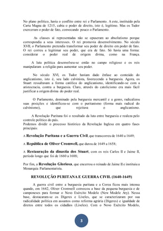 3
No plano político, havia o conflito entre rei e Parlamento. A este, instituído pela
Carta Magna de 1215, cabia o poder de direito, isto é, legítimo. Mas os Tudor
exerceram o poder de fato, convocando pouco o Parlamento.
As classes aí representadas não se opuseram ao absolutismo porque
correspondia a seus interesses. O rei promovia desenvolvimento. No século
XVII, o Parlamento pretendia transformar seu poder de direito em poder de fato.
O rei correu a legitimar seu poder, que era de fato. Só havia uma forma:
considerar o poder real de origem divina, como na França.
A luta política desenvolveu-se então no campo religioso e os reis
manipularam a religião para aumentar seu poder.
No século XVI, os Tudor haviam dado ênfase ao conteúdo do
anglicanismo, isto é, seu lado calvinista, favorecendo a burguesia. Agora, os
Stuart ressaltavam a forma católica do anglicanismo, identificando-se com a
aristocracia, contra a burguesia. Claro, através do catolicismo era mais fácil
justificar a origem divina do poder real.
O Parlamento, dominado pela burguesia mercantil e a genro, radicalizou
suas posições e identificou-se com o puritanismo (forma mais radical do
calvinismo), que rejeitava o anglicanismo.
A Revolução Puritana foi o resultado da luta entre burguesia e realeza pelo
controle político do país.
Podemos dividir o processo histórico da Revolução Inglesa em quatro fases
principais:
A Revolução Puritana e a Guerra Civil, que transcorreu de 1640 a 1649;
A República de Oliver Cromwell, que durou de 1649 a 1658;
A Restauração da dinastia dos Stuart, com os reis Carlos II e Jaime II,
período longo que foi de 1660 a 1688;
Por fim, a Revolução Gloriosa, que encerrou o reinado de Jaime II e instituiu a
Monarquia Parlamentarista.
REVOLUÇÃO PURITANA E GUERRA CIVIL (1640-1649)
A guerra civil entre a burguesia puritana e a Coroa ficou mais intensa
quando, em 1642, Oliver Cromwell convocou a base da pequena burguesia e de
camponeses para formar o Novo Exército Modelo (New Modele Ary). Nessa
base, destacaram-se os Digeres e Liveles, que se caracterizaram por sua
radicalidade política em assuntos como reforma agrária (Digeres) e igualdade de
diretos entre todos os cidadãos (Liveles). Com o Novo Exército Modelo,
 