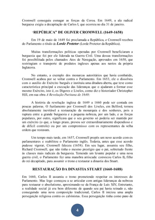 4
Cromwell conseguiu esmagar as forças da Coroa. Em 1649, a ala radical
burguesa exigiu a decapitação de Carlos I, que ocorreu no dia 31 de janeiro.
“REPÚBLICA” DE OLIVER CROMWELL (1649-1658)
Em 19 de maio de 1649 foi proclamada a República, e Cromwell recebeu
do Parlamento o título de Lorde Protetor (Lorde Protetor da República).
Muitas transformações políticas operadas por Cromwell beneficiaram a
burguesia que foi por ele liderada na Guerra Civil. Uma dessas transformações
foi possibilitada pelos chamados Atos de Navegação, aprovados em 1650, que
restringiam o transporte de produtos ingleses apenas aos navios da própria
Inglaterra.
No entanto, a exemplo dos monarcas autoritários que havia combatido,
Cromwell acabou por se voltar contra o Parlamento. Em 1653, ele o dissolveu
com o auxílio do Exército burguês e instituiu uma ditadura aberta, que teve como
característica principal a execução das lideranças que o ajudaram a formar esse
mesmo Exército, isto é, os Digeres e Liveles, como diz o historiador Christopher
Hill, em sua obra A Revolução Puritana de 1640:
A história da revolução inglesa de 1649 a 1660 pode ser contada em
poucas palavras. O fuzilamento por Cromwell dos Liveles, em Belford, tornou
absolutamente inevitável a restauração da monarquia e dos senhores, pois a
ruptura entre a grande burguesia e a pequena nobreza, por um lado, e as forças
populares, por outro, significava que o seu governo só poderia ser mantido por
um exército (o que, a longo prazo, provou ser extraordinariamente dispendioso e
de difícil controle) ou por um compromisso com os representantes da velha
ordem que restavam.
Um tempo mais tarde, em 1657, Cromwell propôs um novo acordo com os
parlamentares e reabilitou o Parlamento inglês. Todavia, antes que esse acordo
pudesse vigorar, Cromwell faleceu (1658). Em seu lugar, assumiu seu filho,
Richard Cromwell, que não tinha o mesmo prestígio que o pai, sobretudo frente
às classes mais radicais da burguesia. Temendo um levante popular e uma nova
guerra civil, o Parlamento fez uma manobra arriscada: convocou Carlos II, filho
do rei decapitado, para assumir o trono e restaurar a dinastia dos Stuart.
RESTAURAÇÃO DA DINASTIA STUART (1660-1688)
Em 1660, Carlos II assumiu o trono prometendo respeitar os interesses do
Parlamento. Mas logo começou a se articular com antigas lideranças da nobreza
para restaurar o absolutismo, aproximando-se da França de Luís XIV. Entretanto,
a realidade social já era bem diferente de quando seu pai havia reinado e, não
conseguindo uma nova composição tradicional, Carlos II iniciou uma ampla
perseguição religiosa contra os calvinistas. Essa perseguição tinha como pano de
 