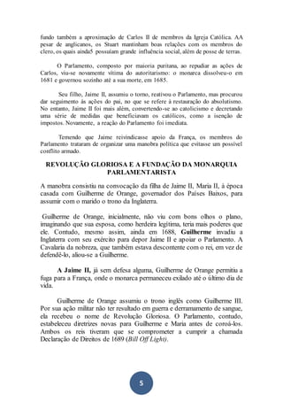 5
fundo também a aproximação de Carlos II de membros da Igreja Católica. AA
pesar de anglicanos, os Stuart mantinham boas relações com os membros do
clero, os quais ainda5 possuíam grande influência social, além de posse de terras.
O Parlamento, composto por maioria puritana, ao repudiar as ações de
Carlos, viu-se novamente vítima do autoritarismo: o monarca dissolveu-o em
1681 e governou sozinho até a sua morte, em 1685.
Seu filho, Jaime II, assumiu o torno, reativou o Parlamento, mas procurou
dar seguimento às ações do pai, no que se refere à restauração do absolutismo.
No entanto, Jaime II foi mais além, convertendo-se ao catolicismo e decretando
uma série de medidas que beneficiavam os católicos, como a isenção de
impostos. Novamente, a reação do Parlamento foi imediata.
Temendo que Jaime reivindicasse apoio da França, os membros do
Parlamento trataram de organizar uma manobra política que evitasse um possível
conflito armado.
REVOLUÇÃO GLORIOSA E A FUNDAÇÃO DA MONARQUIA
PARLAMENTARISTA
A manobra consistiu na convocação da filha de Jaime II, Maria II, à época
casada com Guilherme de Orange, governador dos Países Baixos, para
assumir com o marido o trono da Inglaterra.
Guilherme de Orange, inicialmente, não viu com bons olhos o plano,
imaginando que sua esposa, como herdeira legítima, teria mais poderes que
ele. Contudo, mesmo assim, ainda em 1688, Guilherme invadiu a
Inglaterra com seu exército para depor Jaime II e apoiar o Parlamento. A
Cavalaria da nobreza, que também estava descontente com o rei, em vez de
defendê-lo, aliou-se a Guilherme.
A Jaime II, já sem defesa alguma, Guilherme de Orange permitiu a
fuga para a França, onde o monarca permaneceu exilado até o último dia de
vida.
Guilherme de Orange assumiu o trono inglês como Guilherme III.
Por sua ação militar não ter resultado em guerra e derramamento de sangue,
ela recebeu o nome de Revolução Gloriosa. O Parlamento, contudo,
estabeleceu diretrizes novas para Guilherme e Maria antes de coroá-los.
Ambos os reis tiveram que se comprometer a cumprir a chamada
Declaração de Direitos de 1689 (Bill Off Light).
 