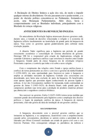 6
A Declaração de Direitos limitava a ação dos reis, de modo a impedir
qualquer retorno do absolutismo. Os reis passaram a ter o poderrestrito, e o
poder de decisão política concentrou-se no Parlamento, formando-se,
assim, uma Monarquia Parlamentarista. Além disso, havia o
comprometimento com as liberdades individuais, principalmente com a
liberdade de crenças religiosas.
ANTECEDENTES DA REVOLUÇÃO INGLESA
Os antecedentes da Revolução Inglesa atravessam diversos governos onde,
durante anos, a tomada de decisões relacionadas à religião e à economia da
Inglaterra refletiu imediatamente na insatisfação de grande parte da burguesia da
época. Veja como os governos agiram gradativamente para culminar numa
revolução popular.
A dinastia Tudor significou para a Inglaterra um período de grande
crescimento econômico e consolidação do sistema absolutista de governo.
Henrique VIII foi o responsável pela criação do Anglicanismo, religião de
conteúdo Calvinista e aparência católica e que estreitava os vínculos entre Estado
e burguesia. Grande parte da classe burguesa era de orientação religiosa
Protestante e apoiava o controle que tinha o rei sobre a nova religião.
Com o rompimento das relações entre Estado e igreja católica houve o
confisco de terras pertencentes ao clero e com isso o governo da rainha Elizabeth
I (1558-1603) viu uma oportunidade para favorecer-se junto à burguesia e
ampliar as atividades mercantis da Inglaterra. Contudo este crescimento era
desordenado, pois havia uma exclusão de parte da burguesia. Os beneficiados
eram apenas aqueles que possuíam algum conhecimento de pessoas ligadas à
nobreza. A Lei dos Cerceamentos também foi instaurada, tendo continuidade no
governo de Jaime I (1603-1625), da dinastia Stuart, onde grande parte dos
camponeses perdiam suas terras para a produção de produtos (matérias primas)
que abasteciam o engenhoso comércio britânico.
Seu sucessor no governo, Carlos I (1625-1648) tomou novas medidas que
causaram grande descontentamento pela Inglaterra como a ampliação dos direitos
políticos e legais da população católica da época. A burguesia de maioria
protestante, claro não gostou da ideia da instalação de um governo católico.
OS CONFRONTOS
A burguesia, descontente com o possível governo católico que se
instaurava na Inglaterra, e os camponeses, insatisfeitos com o empobrecimento
causado pelos cerceamentos, decidiram se unirem contra a autoridade do rei,
liderados por Oliver Cromwell instalando um estado de guerra civil com o seu
Exército Puritano. Eles conseguiram subjugar os partidários da nobreza e
 