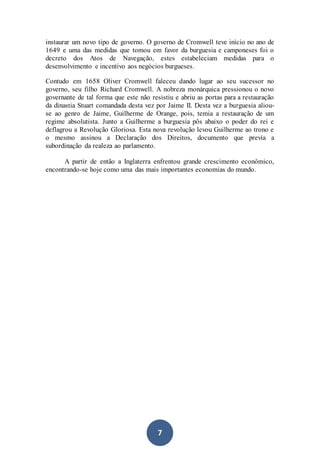 7
instaurar um novo tipo de governo. O governo de Cromwell teve início no ano de
1649 e uma das medidas que tomou em favor da burguesia e camponeses foi o
decreto dos Atos de Navegação, estes estabeleciam medidas para o
desenvolvimento e incentivo aos negócios burgueses.
Contudo em 1658 Oliver Cromwell faleceu dando lugar ao seu sucessor no
governo, seu filho Richard Cromwell. A nobreza monárquica pressionou o novo
governante de tal forma que este não resistiu e abriu as portas para a restauração
da dinastia Stuart comandada desta vez por Jaime II. Desta vez a burguesia aliou-
se ao genro de Jaime, Guilherme de Orange, pois, temia a restauração de um
regime absolutista. Junto a Guilherme a burguesia pôs abaixo o poder do rei e
deflagrou a Revolução Gloriosa. Esta nova revolução levou Guilherme ao trono e
o mesmo assinou a Declaração dos Direitos, documento que previa a
subordinação da realeza ao parlamento.
A partir de então a Inglaterra enfrentou grande crescimento econômico,
encontrando-se hoje como uma das mais importantes economias do mundo.
 