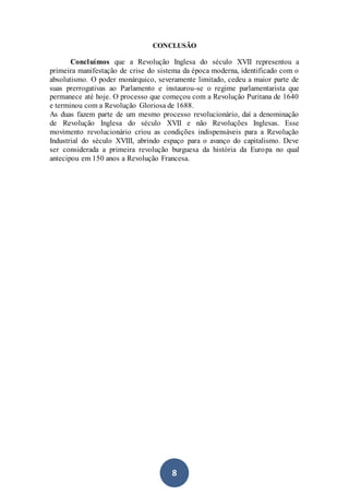8
CONCLUSÃO
Concluímos que a Revolução Inglesa do século XVII representou a
primeira manifestação de crise do sistema da época moderna, identificado com o
absolutismo. O poder monárquico, severamente limitado, cedeu a maior parte de
suas prerrogativas ao Parlamento e instaurou-se o regime parlamentarista que
permanece até hoje. O processo que começou com a Revolução Puritana de 1640
e terminou com a Revolução Gloriosa de 1688.
As duas fazem parte de um mesmo processo revolucionário, daí a denominação
de Revolução Inglesa do século XVII e não Revoluções Inglesas. Esse
movimento revolucionário criou as condições indispensáveis para a Revolução
Industrial do século XVIII, abrindo espaço para o avanço do capitalismo. Deve
ser considerada a primeira revolução burguesa da história da Europa no qual
antecipou em 150 anos a Revolução Francesa.
 