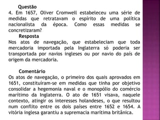 Questão
4. Em 1657, Oliver Cromwell estabeleceu uma série de
medidas que retratavam o espírito de uma política
nacionalista da época. Como essas medidas se
concretizaram?
Resposta
Nos atos de navegação, que estabeleciam que toda
mercadoria importada pela Inglaterra só poderia ser
transportada por navios ingleses ou por navio do país de
origem da mercadoria.
Comentário
Os atos de navegação, o primeiro dos quais aprovados em
1651, constituíram-se em medidas que tinha por objetivo
consolidar a hegemonia naval e o monopólio do comércio
marítimo da Inglaterra. O ato de 1651 visava, naquele
contexto, atingir os interesses holandeses, o que resultou
num conflito entre os dois países entre 1652 e 1654. A
vitória inglesa garantiu a supremacia marítima britânica.
 