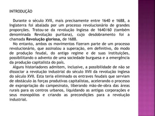 INTRODUÇÃO
Durante o século XVII, mais precisamente entre 1640 e 1688, a
Inglaterra foi abalada por um processo revolucionário de grandes
proporções. Tratou-se da revolução Inglesa de 1640/60 (também
denominada Revolução puritana), cujo desdobramento foi a
chamada Revolução gloriosa, de 1688.
No entanto, ambos os movimentos fizeram parte de um processo
revolucionário, que assinalou a superação, em definitivo, do modo
de produção feudal, do antigo regime e de suas instituições,
possibilitando o advento de uma sociedade burguesa e a emergência
da produção capitalista do país.
Alguns historiadores admitem, inclusive, a possibilidade de não se
dissociar a revolução industrial do século XVII da revolução inglesa
do século XVII. Esta teria eliminado os entraves feudais que serviam
de obstáculo às forças produtivas capitalistas, acelerando o processo
de expropriação do campesinato, liberando mão-de-obra das áreas
rurais para os centros urbanos, liquidando as antigas corporações e
seus monopólios e criando as precondições para a revolução
industrial.
 