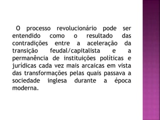 O processo revolucionário pode ser
entendido como o resultado das
contradições entre a aceleração da
transição feudal/capitalista e a
permanência de instituições políticas e
jurídicas cada vez mais arcaicas em vista
das transformações pelas quais passava a
sociedade inglesa durante a época
moderna.
 