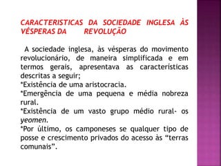 CARACTERISTICAS DA SOCIEDADE INGLESA ÀS
VÉSPERAS DA REVOLUÇÃO
A sociedade inglesa, às vésperas do movimento
revolucionário, de maneira simplificada e em
termos gerais, apresentava as características
descritas a seguir;
*Existência de uma aristocracia.
*Emergência de uma pequena e média nobreza
rural.
*Existência de um vasto grupo médio rural- os
yeomen.
*Por último, os camponeses se qualquer tipo de
posse e crescimento privados do acesso às “terras
comunais”.
 
