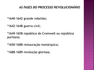 AS FASES DO PROCESSO REVOLUCIONÁRIO
*1640-1642 grande rebelião;
*1642-1648 guerra civil;
*1649-1658 república de Cromwell ou república
puritana;
*1650-1688 restauração monárquica;
*1688-1689 revolução gloriosa;
 