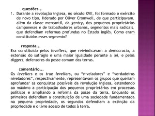 questões...
1. Durante a revolução inglesa, no século XVII, foi formado o exército
de novo tipo, liderado por Oliver Cromwell, de que participavam,
além da classe mercantil, da gentry, dos pequenos proprietários
camponeses e de trabalhadores urbanos, segmentos mais radicais,
que defendiam reformas profundas no Estado inglês. Como eram
constituídos esses segmento?
resposta...
Era constituído pelos levellers, que reivindicavam a democracia, a
extensão do sufrágio e uma maior igualdade perante a lei, e pelos
diggers, defensores da posse comum das terras.
comentário...
Os levellers e os true levellers, ou “niveladores” e “verdadeiros
niveladores”, respectivamente, representavam os grupos que queriam
aprofundar as conquistas possíveis da revolução inglesa, estendendo
ao máximo a participação dos pequenos proprietários em processos
políticos e ampliando a reforma da posse da terra. Enquanto os
primeiros defendiam a constituição de uma sociedade fundamentada
na pequena propriedade, os segundos defendiam a extinção da
propriedade e o livre acesso de todos à terra.
 