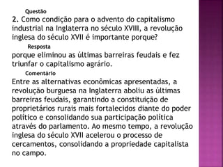 Questão
2. Como condição para o advento do capitalismo
industrial na Inglaterra no século XVIII, a revolução
inglesa do século XVII é importante porque?
Resposta
porque eliminou as últimas barreiras feudais e fez
triunfar o capitalismo agrário.
Comentário
Entre as alternativas econômicas apresentadas, a
revolução burguesa na Inglaterra aboliu as últimas
barreiras feudais, garantindo a constituição de
proprietários rurais mais fortalecidos diante do poder
político e consolidando sua participação política
através do parlamento. Ao mesmo tempo, a revolução
inglesa do século XVII acelerou o processo de
cercamentos, consolidando a propriedade capitalista
no campo.
 