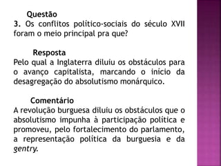 Questão
3. Os conflitos político-sociais do século XVII
foram o meio principal pra que?
Resposta
Pelo qual a Inglaterra diluiu os obstáculos para
o avanço capitalista, marcando o início da
desagregação do absolutismo monárquico.
Comentário
A revolução burguesa diluiu os obstáculos que o
absolutismo impunha à participação política e
promoveu, pelo fortalecimento do parlamento,
a representação política da burguesia e da
gentry.
 