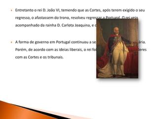 Após a Revolução Liberal, os Ingleses foram afastados do reino e foi criada uma junta provisória, que se apressou a preparar as eleições.As eleições para os deputados às Cortes Constituintes (cuja função era elaborar uma Constituição – documento que contém as leis fundamentais de um país) realizaram-se em Dezembro.A Constituição de 1822