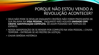 PORQUE NÃO ESTOU VENDO A
REVOLUÇÃO ACONTECER?
• DEUS NÃO PODE SE REVELAR ENQUANTO CRISTÃOS NÃO FOREM PRATICANTES DE
SUA PALAVRA NA VIDA PESSOAL, ENQUANTO NÃO HOUVER UNIDADE COM
CRISTO, SANTIFICAÇÃO COMPLETA. SÓ ASSIM PODERÃO SER TEMPLOS DO
ESPÍRITO.
• NOSSA INDISPOSIÇÃO DE SE RENDER POR COMPLETO NA VIDA PESSOAL. ( CHUVA
TEMPORÃ – ENTREGAR-SE AO MESTRE DA JUSTIÇA).
• CHUVA SERÔDIA HISTÓRICA
 