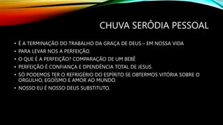 CHUVA SERÔDIA PESSOAL
• É A TERMINAÇÃO DO TRABALHO DA GRAÇA DE DEUS – EM NOSSA VIDA
• PARA LEVAR NOS A PERFEIÇÃO.
• O QUE É A PERFEIÇÃO? COMPARAÇÃO DE UM BEBÊ
• PERFEIÇÃO É CONFIANÇA E DPENDÊNCIA TOTAL DE JESUS.
• SÓ PODEMOS TER O REFRIGÉRIO DO ESPÍRITO SE OBTERMOS VITÓRIA SOBRE O
ORGULHO, EGOÍSMO E AMOR AO MUNDO.
• NOSSO EU É NOSSO DEUS SUBSTITUTO.
 