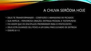 A CHUVA SERÔDIA HOJE
• DEUS TE TRANSFORMANDO – CONFISSÃO E ABANDONO DE PECADOS
• SUA FAMÍLIA – FERVOROSA ORAÇÃO, ENTREGA PESSOAL E TESTEMUNHO
• FOI ASSIM QUE OS DISCÍPULOS PREPARARAM PARA O PENTECOSTES
• DEUS ESTÁ GUIANDO SEU POVO A UM GRAU MAIS ELEVADO DE ENTREGA
• OSEIÁS 6:1-3
 