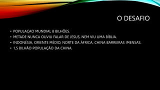 O DESAFIO
• POPULAÇAO MUNDIAL 8 BILHÕES.
• METADE NUNCA OUVIU FALAR DE JESUS, NEM VIU UMA BÍBLIA.
• INDONÉSIA, ORIENTE MÉDIO, NORTE DA ÁFRICA, CHINA BARREIRAS IMENSAS.
• 1,5 BILHÃO POPULAÇÃO DA CHINA.
 
