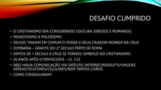 DESAFIO CUMPRIDO
• O CRISTIANISMO ERA CONSIDERADO LOUCURA (GREGOS E ROMANOS)
• MONOTEÍSMO X POLITEÍSMO
• DEUSES TINHAM EM COMUM O PODER X DEUS CRIADOR MORRER NA CRUZ
• ZOMBARIA – GRAFITE DO 2º SECULO PERTO DE ROMA
• DEPOIS DE 1 SÉCULO A CRUZ SE TORNOU SÍMBOLO DO CRISTIANISMO.
• 30 ANOS APÓS O PENTECOSTE – CL 1:23
• NÃO HAVIA COMUNICAÇÃO VIA SATÉLITE/ INTERNET/RÁDIO/TV/VIAGENS
AÉREAS/TELEFONES/CELULARES/NEM TANTOS LIVROS.
• COMO CONSEGUIRAM?
 