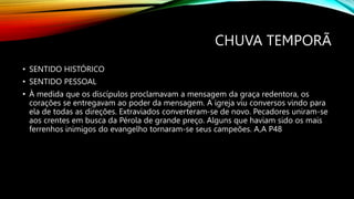CHUVA TEMPORÃ
• SENTIDO HISTÓRICO
• SENTIDO PESSOAL
• À medida que os discípulos proclamavam a mensagem da graça redentora, os
corações se entregavam ao poder da mensagem. A igreja viu conversos vindo para
ela de todas as direções. Extraviados converteram-se de novo. Pecadores uniram-se
aos crentes em busca da Pérola de grande preço. Alguns que haviam sido os mais
ferrenhos inimigos do evangelho tornaram-se seus campeões. A,A P48
 