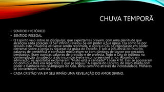 CHUVA TEMPORÃ
• SENTIDO HISTÓRICO
• SENTIDO PESSOAL
• O Espírito veio sobre os discípulos, que expectantes oravam, com uma plenitude que
alcançou cada coração. O Ser infinito revelou-Se em poder a Sua igreja. Era como se por
séculos esta influência estivesse sendo reprimida, e agora o Céu se regozijasse em poder
derramar sobre a igreja as riquezas da graça do Espírito. E sob a influência do Espírito,
palavras de penitência e confissão misturavam-se com cânticos de louvor por pecados
perdoados. Eram ouvidas palavras de gratidão e de profecia. Todo o Céu se inclinou na
contemplação da sabedoria do incomparável e incompreensível amor. Absortos em
admiração, os apóstolos exclamaram: "Nisto está a caridade!" I João 4:10. Eles se apossaram
do dom que lhes era repartido. E que se seguiu? A espada do Espírito, de novo afiada com
poder e banhada nos relâmpagos do Céu, abriu caminho através da incredulidade. Milhares
se converteram num dia.
• CADA CRISTÃO VIA EM SEU IRMÃO UMA REVELAÇÃO DO AMOR DIVINO.
 
