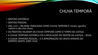 CHUVA TEMPORÃ
• SENTIDO HISTÓRICO
• SENTIDO PESSOAL
• JOEL 2:23 = PALAVRA TRADUZIDA COMO CHUVA TEMPORÃ É moreh, significa
mestre e não uma chuva.
• OS PROFETAS FALARAM DA CHUVA TEMPORÃ COMO O TEMPO DA JUSTIÇA.
• A CHUVA TEMPORÃ HISTÓRICA FOI A REVELAÇÃO DO MESTRE DA JUSTIÇA – JESUS.
• A CHUVA TEMPORÃ PESSOAL – É A APROPRIAÇÃO DE CRISTO ATRAVÉS DO
ESPÍRITO SANTO. JOÃO 14:26
 