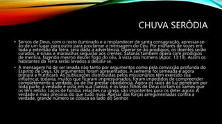 CHUVA SERÔDIA
• Servos de Deus, com o rosto iluminado e a resplandecer de santa consagração, apressar-se-
ão de um lugar para outro para proclamar a mensagem do Céu. Por milhares de vozes em
toda a extensão da Terra, será dada a advertência. Operar-se-ão prodígios, os doentes serão
curados, e sinais e maravilhas seguirão aos crentes. Satanás também opera com prodígios
de mentira, fazendo mesmo descer fogo do céu, à vista dos homens (Apoc. 13:13). Assim os
habitantes da Terra serão levados a decidir-se.
• A mensagem há de ser levada não tanto por argumentos como pela convicção profunda do
Espírito de Deus. Os argumentos foram apresentados. A semente foi semeada e agora
brotará e frutificará. As publicações distribuídas pelos missionários têm exercido sua
influência; todavia, muitos que ficaram impressionados, foram impedidos de compreender
completamente a verdade, ou de lhe prestar obediência. Agora os raios de luz penetram por
toda parte, a verdade é vista em sua clareza, e os leais filhos de Deus cortam os liames que
os têm retido. Laços de família, relações na igreja, são impotentes para os deter agora. A
verdade é mais preciosa do que tudo mais. Apesar das forças arregimentadas contra a
verdade, grande número se coloca ao lado do Senhor.
 